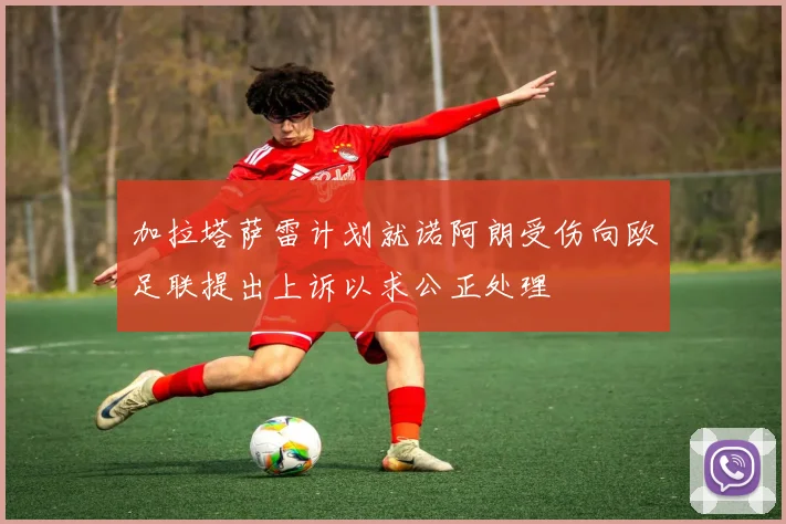 加拉塔萨雷计划就诺阿朗受伤向欧足联提出上诉以求公正处理