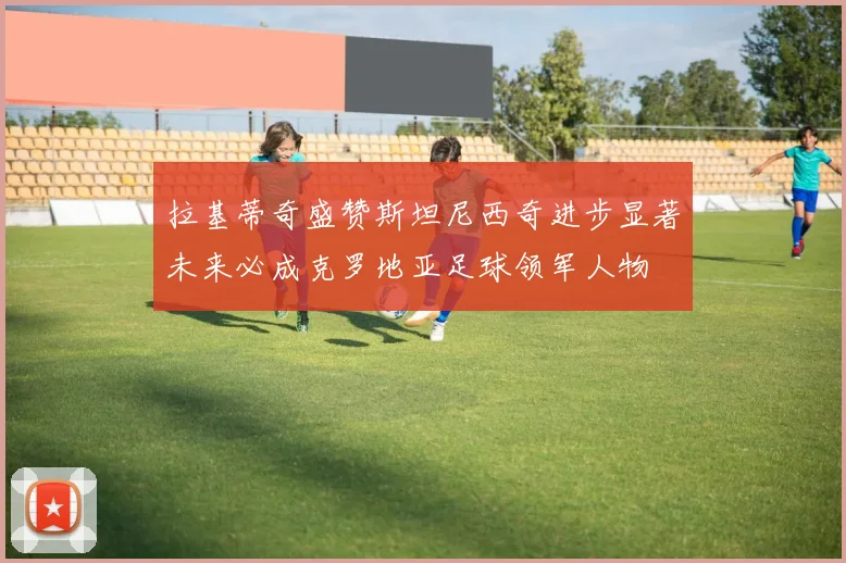 拉基蒂奇盛赞斯坦尼西奇进步显著未来必成克罗地亚足球领军人物