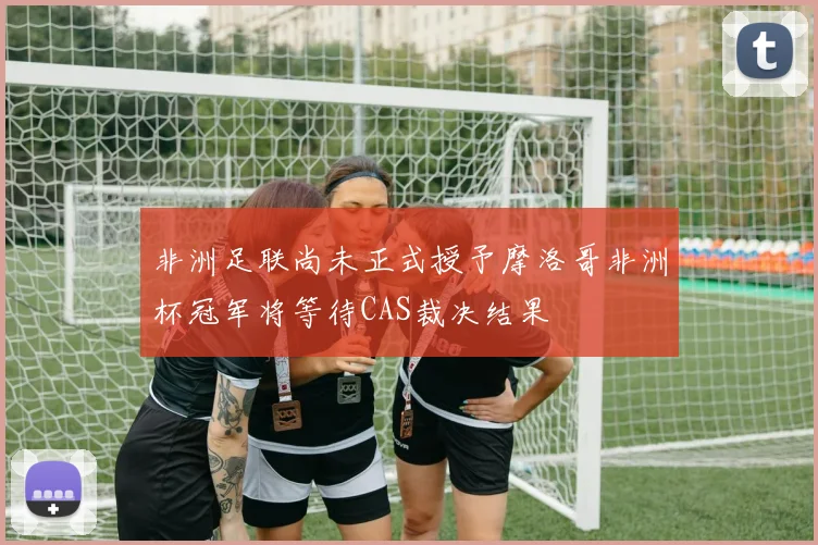 非洲足联尚未正式授予摩洛哥非洲杯冠军将等待CAS裁决结果