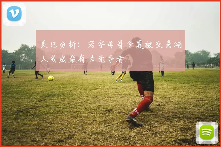 美记分析：若字母哥今夏被交易湖人或成最有力竞争者